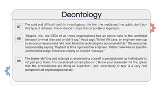 The cold and difficult truth is investigators, the law, the media and the public don’t buy
this type of defense. The evidence trumps the corporate or legal spin.
“Despite this, the CEOs of all these organizations had an active hand in the unethical
behavior by what they said or didn’t say,” Hood says. “In the VW case, an engineer went up
to an executive and said, ‘We don’t have the technology to accomplish this.’ The executive
responded by saying, ‘Maybe it is time I get another engineer.’ While there was no specific
unethical message, there was clearly an implied message.”
The blame-shifting and attempt at exonerating oneself organizationally or individually is
not just poor form; it is considered contemptuous to throw your team into the fire, given
that the professionals are doing as expected – and uncertainty or fear is a very real
component of psychological safety.
Deontology
07
08
08
 