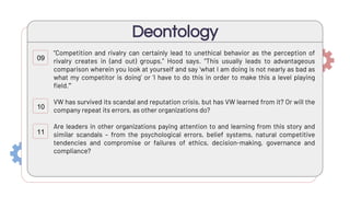 “Competition and rivalry can certainly lead to unethical behavior as the perception of
rivalry creates in (and out) groups,” Hood says. “This usually leads to advantageous
comparison wherein you look at yourself and say ‘what I am doing is not nearly as bad as
what my competitor is doing’ or ‘I have to do this in order to make this a level playing
field.’”
VW has survived its scandal and reputation crisis, but has VW learned from it? Or will the
company repeat its errors, as other organizations do?
Are leaders in other organizations paying attention to and learning from this story and
similar scandals – from the psychological errors, belief systems, natural competitive
tendencies and compromise or failures of ethics, decision-making, governance and
compliance?
Deontology
09
10
11
 