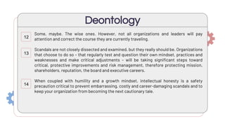 Some, maybe. The wise ones. However, not all organizations and leaders will pay
attention and correct the course they are currently traveling.
Scandals are not closely dissected and examined, but they really should be. Organizations
that choose to do so – that regularly test and question their own mindset, practices and
weaknesses and make critical adjustments – will be taking significant steps toward
critical, protective improvements and risk management, therefore protecting mission,
shareholders, reputation, the board and executive careers.
When coupled with humility and a growth mindset, intellectual honesty is a safety
precaution critical to prevent embarrassing, costly and career-damaging scandals and to
keep your organization from becoming the next cautionary tale.
Deontology
12
13
14
 