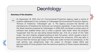 Summary of the situation:
On September 18, 2015, the U.S. Environmental Protection Agency made a notice of
violation addressed to the company of Volkswagen (Environmental Protection Agency,
“Notices of Violations: Volkswagen” par. 1). The Agency accused the German car
manufacturer of breaking the American car emission standards. It was found out that
the diesel vehicles produced by Volkswagen in 2009-2015 contained a certain piece of
software that enabled these cars to enter a special “safe mode” when the program
“suspected” that the car was being tested (Hotten par. 3-5). As a result of this “safe
mode”, the cars’ engines stopped working at their full power, which caused a drop in
performance and, accordingly, significantly lowered the emissions. EPA was able to
find out that the noxious gas output of these cars under normal circumstances, in the
road setting, was dangerously high; the output of nitrogen oxides (NOx) was
approximately 40 times greater than the maximum quantity of these outputs allowed by
the USA
Deontology
01
 