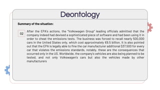 Summary of the situation:
After the EPA’s actions, the “Volkswagen Group” leading officials admitted that the
company indeed had devised a sophisticated piece of software and had been using it in
order to cheat the emissions tests. The business was forced to recall nearly 500,000
cars in the United States only, which cost approximately €6.5 billion. It is also pointed
out that the EPA is legally able to fine the car manufacturer additional $37,500 for every
car that violates the emissions standards, notably, these are the consequences that
occurred only in the US. Worldwide, the company’s vehicles are also being planned to be
tested, and not only Volkswagen’s cars but also the vehicles made by other
manufacturers
Deontology
02
 