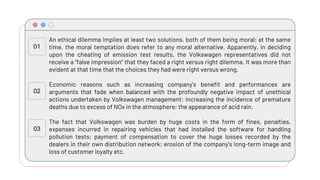An ethical dilemma implies at least two solutions, both of them being moral; at the same
time, the moral temptation does refer to any moral alternative. Apparently, in deciding
upon the cheating of emission test results, the Volkswagen representatives did not
receive a “false impression” that they faced a right versus right dilemma. It was more than
evident at that time that the choices they had were right versus wrong.
Economic reasons such as increasing company’s benefit and performances are
arguments that fade when balanced with the profoundly negative impact of unethical
actions undertaken by Volkswagen management: increasing the incidence of premature
deaths due to excess of NOx in the atmosphere; the appearance of acid rain.
The fact that Volkswagen was burden by huge costs in the form of fines, penalties,
expenses incurred in repairing vehicles that had installed the software for handling
pollution tests; payment of compensation to cover the huge losses recorded by the
dealers in their own distribution network; erosion of the company's long-term image and
loss of customer loyalty etc.
01
02
03
 