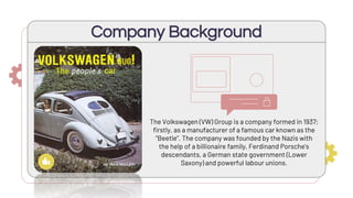 The Volkswagen (VW) Group is a company formed in 1937;
firstly, as a manufacturer of a famous car known as the
“Beetle”. The company was founded by the Nazis with
the help of a billionaire family, Ferdinand Porsche's
descendants, a German state government (Lower
Saxony) and powerful labour unions.
Company Background
 