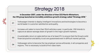 In December 2007, under the direction of then CEO Martin Winterkorn,
the VW group launched an incredibly ambitious growth strategy called “Strategy 2018.”
Strategy 2018
01
02
03
04
Volkswagen intends to deploy intelligent innovations and technologies to become a
world leader in customer satisfaction and quality.
Increase unit sales to more than 10mil vehicles a year; in particular, VW intends to
capture an above-average share of growth in the major growth markets.
A sustainable return on sales before tax of at least 8% to ensure that the Group’s solid
financial position and ability to act are guaranteed even in difficult market periods.
Volkswagen aims to become the top employer across all brands, in all companies and
regions. This is necessary to build a first-class team.
 