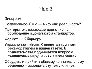 Час 3
Дискуссия
Независимое СМИ — миф или реальность?
Факторы, оказывающие давление на
 соблюдение журналистом стандартов.
Формат — К барьеру.
Упражнение - «Банк Х является крупным
 рекамодателем в вашей газете. В
 правительстве поднимается вопрос о
 финансовых нарушениях в этом банке»
Обсудить и прийти к общему коллегиальному
 решению – освещать эту тему или нет.
 