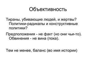 Объективность
Тираны, убивающие людей, и жертвы?
 Политики-радикалы и конструктивные
 политики?
Предположения - не факт (но они чьи-то).
 Обвинения - не вина (пока).


Тем не менее, баланс (во имя истории)
 