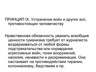 ПРИНЦИП IX. Устранение войн и других зол,
 противостоящих человечеству


Нравственная обязанность уважать всеобщие
 ценности гуманизма требует от журналиста
 воздерживаться от любой формы
 подстрекательства или оправдания
 агрессивных войн, гонки вооружений,
 насилия, ненависти и дискриминации. Она
 настаивает на противодействии тирании,
 колониализму, бедствиям и пр.
 