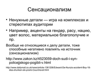 Сенсационализм

    Ненужные детали — игра на комплексах и
    стереотипах аудитории

    Например, акценты на гендер, расу, нацию,
    цвет волос, материальное благополучие и
    пр.
Вообще не относящиеся к делу детали, тоже
 способные негативно повлиять на источник
 (сенсационализм)
http://www.zakon.kz/4523059-doch-sudi-i-syn-
  policejjskogo-pogibli-v.html
http://www.dailymail.co.uk/news/article-1361206/Edward-De-Nunzio-accident-Boy-18-
    dies-drunken-ski-prank-Courchevel.html
 