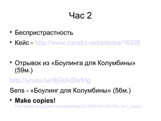 Час 2

    Беспристрастность

    Кейс - http://www.zonakz.net/articles/16326


    Отрывок из «Боулинга для Колумбины»
    (59м.)
http://youtu.be/9jGtAcDefHg
Sens - «Боулинг для Колумбины» (56м.)

    Make copies!
    http://www.newyorker.com/reporting/2012/06/18/120618fa_fact_mayer
 