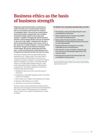Institute of Chartered Accountants Australia    13   
Enlightened organisational leaders are beginning to
realise that there are a lot of preventative measures
that can and should be used to lower the incidence
of marketplace failure. Tone at the top is about boards
and business leaders accepting their role in building
institutional integrity capital to ensure that every
manager is capable of managing the ethical dimension
inherent in every business decision. But just as important
is ‘the mood in the middle’. Leadership from the top is
vital to successfully changing a toxic culture, and so is
the critical role of middle managers in not only accepting
the need for change but also being the champions
of that change. We say that ‘people listen with their
eyes’; in other words they look at what behaviours are
recognised and rewarded and take their lead from those.
According to Corporate Executive Board (CEB) research,
organisations with ‘integrity capital’ have lower levels of
misconduct along with higher levels of reporting when
employees do witness wrongdoing. They argue that integrity
capital is embedded in the culture, not instituted through
controls, and it helps shape employee behaviour, which
could include defrauding the company or offering bribes
to get business. Their research identifies five key factors
in building organisational integrity:
1.	 Management takes action when it becomes aware of
misconduct
2.	Employees are comfortable speaking up about misconduct
and don’t fear retaliation
3.	Senior leaders and managers treat employees with respect.
4.	Managers hold employees accountable
5.	High levels of trust exist among colleagues.
However, putting a robust organisational integrity system in
place takes time and requires commitment to ethical leadership
that is often missing. The best protection any corporation
can put in place is not a regime of compliance but a culture
of integrity.
Theboard’sroleinbuildingorganisationalintegrity*
•		Participating in setting and safeguarding the values
and standards for the business
•		Think strategically about corporate responsibility
in the context of market pressures
•		Being constructive about regulation, delivering
self-regulation and supporting government intervention
to correct market failure
•		Aligning performance management, rewarding
responsible success over the long-term
•		Advocating for a culture of integrity, setting the right
tone at the top and cultivating the right values in the
corporate culture
•		Ensuring internal controls exist beyond paper and
are embedded in daily practices.
*	Key recommendations for board directors from a report commissioned by a
group of leading UK institutions: Business in the Community, About FTSE Group,
Insight Investment Dec 2005.
Business ethics as the basis
of business strength
 