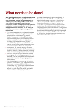  Why Business Ethics Matter to Your Bottom Line14 
What gets measured gets done and organisational culture
is no different. At its simplest, organisational culture
refers to the shared practices, behaviour standards and
underlying assumptions that guide how people choose
to act at work. It is the regular measurement and
management of culture that differentiates high-performing
organisations from their peers. Leaders need to lift
their standards beyond the letter of the law, embracing
a spirit that encompasses a duty of care to protect the
common good.
•	 CEOs must put in place an ethical management framework
that encourages and rewards the right behaviour, while
exposing and sanctioning inappropriate behaviour
•	 Boards of directors need to motivate CEOs to manage
their organisation’s culture by ensuring that remuneration
packages reward culture builders and not just bottom
line inflators. Incentives should promote long-term
accountabilities that align executives’ self-interests with
collective interests. Regular ethical cultural reviews should
be undertaken as part of effective risk management
•	 Industry bodies, too, must play their part. They should
conduct relevant field research to identify systemic sources
of unethical behaviour in each sector and then build sound
metrics and initiatives designed to raise industry standards
•	 Institutional investors can contribute to raising standards
by moving beyond the prevailing preoccupation with short-
term results. They can recognise that sustainable business
practices often necessitate a long-term perspective to
building revenues
•	 External regulatory reform can encourage self-regulation.
A legislative framework such as the US Federal Sentencing
Guidelines for Organisations (FSGO) in 1991 and the
Sarbanes-Oxley Act in 2002 successfully enlisted business
organisations in a self-policing effort to deter unethical
behaviour and move leaders from passive bystanders to
active advocates for an ethical workplace culture.
It’s time we moved away from focusing on the players to
focusing on business itself. Clearly, there are things that
executives and employees must not do in pursuit of profits
– this has been profoundly evident over recent years. As
thousands of corporations and millions of workers in the
US can attest, Educating organisational members from the
top down floats all ethical boats upwards. Only by creating
cultures where people understand the impact of their decisions
on all stakeholders and where people have a system of ethical
decision making that has integrity can we build organisational
integrity and ensure that the marketplace continues to exist
for the good of all participants and delivers positive benefits
to the wider societies where it operates.
What needs to be done?
 