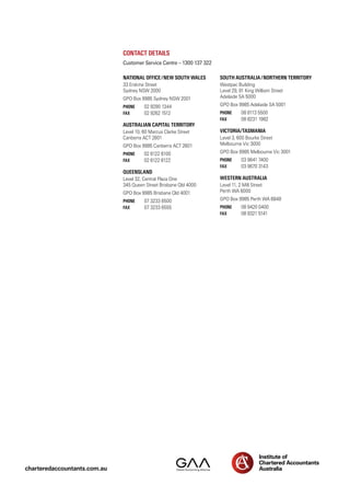 Contact details
Customer Service Centre – 1300 137 322
South Australia/Northern Territory
Westpac Building
Level 29, 91 King William Street
Adelaide SA 5000
GPO Box 9985 Adelaide SA 5001
Phone	 08 8113 5500
FAX	 08 8231 1982
Victoria/Tasmania
Level 3, 600 Bourke Street
Melbourne Vic 3000
GPO Box 9985 Melbourne Vic 3001
Phone	 03 9641 7400
FAX	 03 9670 3143
Western Australia
Level 11, 2 Mill Street
Perth WA 6000
GPO Box 9985 Perth WA 6848
Phone	 08 9420 0400
FAX	 08 9321 5141
National office/New South Wales
33 Erskine Street
Sydney NSW 2000
GPO Box 9985 Sydney NSW 2001
Phone	 02 9290 1344
FAX	 02 9262 1512
Australian Capital Territory
Level 10, 60 Marcus Clarke Street
Canberra ACT 2601
GPO Box 9985 Canberra ACT 2601
Phone	 02 6122 6100
FAX	 02 6122 6122
Queensland
Level 32, Central Plaza One
345 Queen Street Brisbane Qld 4000
GPO Box 9985 Brisbane Qld 4001
Phone	 07 3233 6500
FAX	 07 3233 6555
charteredaccountants.com.au
 