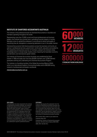 Disclaimer
This publication has been prepared for the Institute
of Chartered Accountants Australia (‘the Institute’)
by Managing Values principal, Dr Attracta Lagan.
While every effort has been made to ensure it
reflects current legislation, neither the Institute nor
any representatives from Managing Values shall
be liable on any ground whatsoever to any party
in respect of decisions or actions they may take as
a result of using this publication, nor in respect of
any errors in, or omissions from it. The information
contained in this publication is general commentary
only and should not be used, relied upon, or treated
as a substitute for specific professional advice.
Institute of Chartered Accountants Australia
The Institute is the professional body for Chartered Accountants in Australia and
members operating throughout the world.
Representing more than 72,000 current and future professionals and business
leaders, the Institute has a pivotal role in upholding financial integrity in society.
Members strive to uphold the profession’s commitment to ethics and quality in
everything they do, alongside an unwavering dedication to act in the public interest.
Chartered Accountants hold diverse positions across the business community, as
well as in professional services, government, not-for-profit, education and academia.
The leadership and business acumen of members underpin the Institute’s deep
knowledge base in a broad range of policy areas impacting the Australian economy
and domestic and international capital markets.
The Institute of Chartered Accountants Australia was established by Royal
Charter in 1928 and today has more than 60,000 members and 12,000 talented
graduates working and undertaking the Chartered Accountants Program.
The Institute is a founding member of the Global Accounting Alliance (GAA),
which is an international coalition of accounting bodies and an 800,000-strong
network of professionals and leaders worldwide.
charteredaccountants.com.au
Copyright
A person that acquires this publication from the
Institute of Chartered Accountants Australia may
reproduce or amend this document for their own
use or use within their business. Apart from such
use, copyright is strictly reserved and no part of this
publication may be reproduced or copied in any form
or by any means without the written permission of
the Institute of Chartered Accountants Australia.
Why business ethics matter to your bottom line
Published: May 2013
Published by: Institute of Chartered Accountants
Australia, 33 Erskine Street Sydney NSW 2000
ISBN: 978-1-921245-79-4
ABN 50 084 642 571 The Institute of Chartered Accountants in Australia. Incorporated in Australia. Members’ liability limited. 0413-20
 