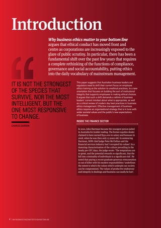 This paper suggests that Australian business leaders and
regulators need to shift their current focus on employee
ethics training as the solution to unethical practices, to a new
orientation that focuses on building the sort of institutional
integrity that supports employees in making ethical choices.
It argues that such a shift demands a rethink of business
leaders’ current mindset about what is appropriate, as well
as a critical review of modern day best practices in business
ethics management. Effective management of business
ethics requires an organisational strategy that is in tune with
wider societal values and the public’s new expectations
of business.
Inside the finance sector
In 2010, John Hartman became the youngest person jailed
in Australia for insider trading. The former equities dealer
claimed to have earned $350,000 in salary and bonuses in
2008, when he was then only 23 years old. In sentencing
Hartman, NSW chief judge Peter McClellan said the
financial services industry had ‘corrupted his values’. In a
damning characterisation of the culture prevailing in the
heady pre-GFC days, the judge wrote: ‘The temptations are
so great, and the potential rewards so significant, that the
fall into criminality of individuals is a significant risk’. He
noted that paying a recent graduate generous remuneration
so out of kilter with his modest responsibilities ‘underlines
the extent to which the values which underpin our society
can be compromised. The values of productive endeavour
and integrity in dealings and business can easily be lost’.
Introduction
Why business ethics matter to your bottom line
argues that ethical conduct has moved front and
centre as corporations are increasingly exposed to the
glare of public scrutiny. In particular, there has been a
fundamental shift over the past few years that requires
a complete rethinking of the functions of compliance,
governance and social accountability, putting ethics
into the daily vocabulary of mainstream management.
It is not the strongest
of the species that
survive, nor the most
intelligent, but the
one most responsive
to change.
Charles Darwin
  Why Business Ethics Matter to Your Bottom Line4 
 