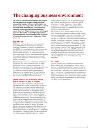Institute of Chartered Accountants Australia    5   
The physicist and systems theorist Fritjof Capra suggests
that over the past few decades, a new economy has
emerged that is shaped definitively by information and
communication technologies. These forces have delivered
a business world and society that is characterised by
massively complex systems which permeate every
aspect of our lives. They have spun massive technological
and social changes that are creating an organisational
environment almost unrecognisable from the perspective
of traditional management theory and practice. The key
drivers are:
Size matters
Globalisation has made all societies interdependent and
accountable for the social, environmental and political
challenges that threaten to undermine our shared future.
With 80,000 transnational enterprises and ten times as many
subsidiaries and countless millions of small and medium
sized businesses, business is the major institution in the
world today. Greater corporate responsibility for self-regulation
is being demanded as the necessary accompaniment to
the process of globalisation. With increased power comes
greater accountability.
Ethical challenges for business include international labour
standards, human rights, and climate change, as well as
marketplace integrity. Transparency International’s 2012
Corruption Perceptions Index shows that corruption continues
to ravage societies around the world. Two-thirds of the
176 countries ranked score below 50, on a scale from
0 (perceived to be highly corrupt) to 100 (perceived to be
very clean). Pressure groups argue that it is big business
that continues to facilitate much of this corruption.
The internet as the new public square
where business is held to account
There is a new global antenna tuned to the perceived
negative impacts of business on nation states. Digitalisation
has empowered consumers, employees and grassroots
activists to take immediate direct action where they find
business ethical standards to be unacceptable. Qantas,
for example, found itself the victim of a Twitter campaign
when it asked its followers: ‘What is your dream luxury
inflight experience?’ The response was some 16,000 tweets
anywhere between sarcastic and critical, reflecting the PR
disaster that had followed Qantas’ earlier grounding of its
fleet, stranding tens of thousands of customers worldwide,
during an acrimonious industrial dispute. Woolworths’ social
media platform also became the target of public anger
following Alan Jones’ derogatory remarks about the Prime
Minister Julia Gillard’s father ‘dying of shame’, at a Young
Liberals event attended in a private capacity by a Woolworths’
corporate affairs manager employee. The executive resigned
to avoid any reputational backlash against his employer.
International pressure groups such as Oxfam have changed
their traditional focus from reforming government policies
to harnessing the power of consumers to target global
companies; the influential NGO is demanding companies
use their economic power to raise the ethical standards in
the countries where they operate.
Nike became the poster child for exploitative sweat shop
labour in developing countries. Its initial reaction was to refuse
to accept responsibility for its third-party suppliers, but it has
now reversed this position to become a champion in setting
standards for suppliers. It is now an advocate for raising labour
standards in developing countries, and has opened its supply
chain management methodologies to all competitors so they,
too, can be part of the solution. An ever-increasing regiment
of iconic brands have become the standard bearers for a new
way for business to operate. These include Coca-Cola, Mattel,
Home Depot, Marks & Spencers and Wal-Mart. Responding
to such global challenges requires more than a short-term
perspective; it can mean that organisational leaders have to
trade off competing priorities, such as returns to shareholders,
with responsibilities to the environment or community
stakeholders.
GFC legacy
The worst economic crisis since the Great Depression was
largely caused by poor business decisions made by boards
of directors and executives in both the financial and industrial
sectors. Institutional compensation practices, in particular, were
seen to give rise to a new type of amoral business management
practice that no longer curtailed the potential negative impacts
of business. In the wake of what has also been seen as a crisis
in ‘institutional integrity’, where both business and its regulators
failed to protect society, businesses are facing greater scrutiny
from global monitoring organisations.
The changing business environment
 