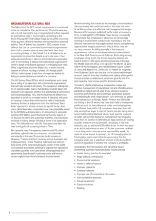   Why Business Ethics Matter to Your Bottom Line6 
Organisational cultural risk
The fallout from the GFC has led many boards to concentrate
more on compliance than performance. This is the easy way
out; it is not making the leap in organisational culture required
to avoid ethical risks in the first place. According to the
Ernst &Young (E&Y) 11th Global Fraud Survey 2010, more than
three-quarters of board members are worried about personal
liability. The UK Bribery Act, passed in 2010, created a new
offence that can be committed by commercial organisations
which fail to prevent persons associated with them from
committing bribery on their behalf. It is a full defence for an
organisation to prove that despite a particular case, it had
adequate procedures in place to prevent persons associated
with it from bribing. It follows that commercial organisations
need to adopt a risk-based approach to managing such risks.
What’s significant about the Bribery Act is that it not only
creates an offence relating to bribery of a foreign public
official, it also creates a new form of corporate liability for
failing to prevent bribery on behalf of a company.
The UK Serious Fraud Office, which investigates such cases,
has a policy of co-operation with commercial organisations
that self-refer incidents of bribery. The company’s willingness
to co-operate and to make a full disclosure will be taken into
account in any decision whether it is appropriate to commence
criminal proceedings. This, and the fact that the Bribery Act
lays down a set of six principles which, if followed, will assist
in creating a culture that minimises the risks of individuals
breaking the law, is a departure from the traditional ‘black
letter’ approach to ethical conduct. In light of the fact that
many global Australian corporations are now potentially subject
to the UK Bribery Act provisions, it’s interesting to speculate
whether BHP Billiton was influenced by this new regime in
its decision to inform the authorities that they may have been
involved in bribing foreign officials at some of its exploration
sites. This followed soon after Rio Tinto executive Stern Hu
was found guilty of accepting bribes in China.
On a positive note, Transparency International (TI), which
publishes a global index on corruption, ranks Australia
consistently in the best 10 countries to do business in.
However, TI warns that four countries among Australia’s top
trading partners – India, Thailand, Indonesia and Vietnam –
have some of the most corrupt public sectors in the world.
As Australian businesses continue to expand their operations
into other countries with lower levels of transparency and
governance, boards and C-suite executives will have to
remain vigilant that ethical standards are maintained.
Notwithstanding that boards are increasingly concerned about
risks associated with unethical conduct, this does not seem
to be filtering down into effective risk management strategies.
Business ethics surveys published by the major accountancy
firms, including E&Y’s 11th Global Fraud Survey, consistently
demonstrate that employees in all sectors are increasingly
working in environments conducive to misconduct, and that
effective interventions that largely revolve around strengthening
organisational integrity systems to reduce ethics risks are
not very common. A chilling example of the impact of
organisational culture on employee behaviour was exposed
in the New York Times by one of Goldman Sachs long-serving
employees. Greg Smith, the former executive director and
head of the firm’s US equity derivatives business in Europe,
the Middle East and Africa, in an op-ed in the March 14, 2012
edition of the newspaper, described Goldman Sachs’ culture
as ‘toxic and destructive’. Smith said his reason for resigning
from Goldman Sachs was that the firm’s culture had changed
so much over his time that it had become a place where profits
trumps all other considerations; what was good for the firm
and made the most money was the dominant value.
The linking of ethical behaviour to reputation makes the
effective management of reputational risk and ethical business
conduct an integral part of what drives company success.
Economic performance alone no longer guarantees success
and defaulting to what’s legal doesn’t cut it anymore, as global
brand giants such as Google, Apple, Amazon and Starbucks
are finding in the UK where they have been held to widespread
public account for their adherence to tax minimising regimes
that offshore their profits. UK consumers have been busy not
only venting their anger in internet forums but also taking direct
action by boycotting Starbuck stores. Such was the pressure
of public opinion that Starbuck’s management had to quickly
move from its position of defending its legal position, to bowing
to public pressure and social media campaigns; it has now
offered to pay an additional £20 million in tax. In what was seen
as an additional attempt to ward off further consumer backlash
– or as they say in corporate social responsibility speak, ‘to
retain its social licence to operate’ – its UK managing director,
Kris Engskov, went even further by announcing that the
company would pay ‘a significant amount of tax during 2013
and 2014 regardless of whether the company is profitable’.
According to the field research, the top ethical issues
confronting business institutions today revolve around:
•	 Insider trading (see box for example)
•	 Illegal political contributions
•	 Environmental violations
•	 Health or safety violations
•	 Improper contracts
•	 Contract violations
•	 Improper use of competitor’s information
•	 Anti-competitive practices
•	 Sexual harassment
•	 Substance abuse
•	 Stealing.
 