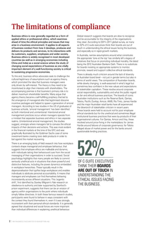   Why Business Ethics Matter to Your Bottom Line8 
Business ethics is now generally regarded as a form of
applied ethics or professional ethics, which examines
ahead of time the ethical principles and issues that may
arise in a business environment. It applies to all aspects
of business conduct from how it develops, produces and
delivers its products and services, to its interactions with
its customers, suppliers, employees and wider society.
Business ethics is widely recognised in most developed
countries (as well as in emerging economies including
China and India) as a social science where the study of
changing social expectations of business as one vitally
important element of a well-functioning society is critical
to sustaining progressive economies.
To this end, business ethics advocates seek to challenge the
cultural legitimacy of assumptions such as agency theory,
which promoted the idea that business managers were
only driven by self-interest. The theory is they need to be
incentivised to align their interests with shareholders. The
accompanying premise is that business’s primary role is to
deliver maximum shareholder benefits. Many argue that
agency theory became a self-fulfilling prophecy that led to
the emergence of managerial elite that legitimised obscene
incentive packages and helped to spawn a generation of amoral
managers. According to two studies in the US of graduates of
business schools, ‘amoral management’ has been identified
as both intentional and unintentional. Intentional amoral
management practices occur where managers operate from
a mindset that separates business and ethics in two separate
realms. Unintentional amoral management, the studies
suggest, emerges where managers fail to canvass the ethical
impacts of their decisions and actions. This was most evident
in the financial markets at the time of the GFC and was
graphically illustrated by the Goldman Sachs case of some
investment banks creating toxic debt products in order to
bet against the market recovering.
There is an emerging body of field research into how workplace
contexts shape managerial and employee behaviour, that
suggests that employee ethics are malleable and dynamic,
with individuals taking their behavioural cues from the social
messaging of their organisations in order to succeed. Social
psychology highlights that many people are likely to commit
seriously unethical acts in situations that share powerful and
distinctive features, including the power dynamics embedded
in workplace hierarchies. These typically result in the
depersonalisation that typifies large workplaces and enables
individuals to abdicate personal accountability. It means that
managers and employees can find themselves behaving
inconsistently across different situations. This ‘argentic
shift’, first identified by Stanley Milgram’s Yale research on
obedience to authority and later supported by Stanford’s
prison experiment, suggests that there can be an erosion of
agency within organisations to the point where individuals
simply follow directives. In both these famous research studies,
participants were found to behave in ways consistent with
the context they found themselves in, even if it was strongly
inconsistent with their personal ethical standards. It is generally
agreed that situational and social forces are more important
than individual differences in explaining unethical behaviour.
Global research suggests that boards are slow to recognise
and be accountable for the integrity of the organisations
they steer. According to E&Y’s 2011 global survey, as many
as 52% of C-suite executives think their boards are out of
touch in understanding the ethical issues facing the business,
and especially so in rapid-growth markets.
In Australia, narrow assumptions around what constitutes
the appropriate ‘tone at the top’ has similarly left a legacy of
initiatives that focus on promoting individual morality, the latest
being the 2012 Australian Bankers Oath. There is no substitute
for boards insisting on appropriate systems to monitor,
promote, reward and support collective ethical standards.
There is already much criticism around the lack of diversity
at Australian board level – not just in gender terms but also in
terms of world views. The composition of Australian boards,
while slowly changing, is well-seasoned in what’s legal but
sometimes less confident in the new values and expectations
of stakeholder capitalism. These revolve around corporate
social responsibility, sustainability and what the public regard
as fair and ethical business practices. The boards of iconic
Australian institutions such as the Reserve Bank, Qantas,
Telstra, Pacific Dunlop, Amcor, AWB, Rio Tinto, James Hardie
and the major Australian retail banks have all experienced
the blowtorch of stakeholder criticism in recent years.
These boards were held to account not for poor employee
ethical standards but for the unethical and sometimes illegal
institutional business practices that were by-products of their
organisational cultures. For Qantas, Amcor and Visy, these
revolved around price-fixing in the marketplace; for James
Hardie around failures of corporate governance; for Telstra
alleged abuse of market power and for the banks around
questionable lending practices.
The limitations of compliance
of C-suite executives
think their boards
are out of touch in
understanding the
ethical issues facing
the business.
52%
 