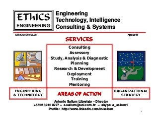 EThICS 000.025.08
Engineering
Technology, Intelligence
Consulting & Systems
April/2011
Consulting
Assessory
Study, Analysis & Diagnostic
Planning
SERVICES
SERVICES
SERVICES
SERVICES
1
ORGANIZATIONAL
STRATEGY
ENGINEERING
& TECHNOLOGY
Antonio Sallum Librelato – Director
+5512 3941 8277 – a.sallum@uol.com.br – skype: a_sallum1
Profile: http://www.linkedin.com/in/sallum
Planning
Research & Development
Deployment
Training
Mentoring
AREAS OF ACTION
AREAS OF ACTION
AREAS OF ACTION
AREAS OF ACTION
 