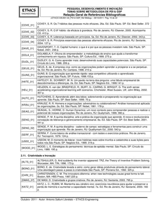 PESQUISA, DESENVOLVIMENTO E INOVAÇÃO
 EThICS                                    TEMAS SOBRE METODOLOGIA DE PDI & GSP
ENGINEERING
                                       Relação Geral de Referências Bibliográficas
                          <EThICS 039.B01.02_PDI & GSP_Ref Bibliog> - 29/10/2011- Pág. 10 de 22


              COVEY, S. R. Os 7 hábitos das pessoas muito eficazes. 26a. Ed. São Paulo. SP: Ed. Best Seller. 372
[COVE_01]
              p.
              COVEY, S. R. O 8º hábito: da eficácia à grandeza. Rio de Janeiro, RJ: Elsevier, 2005. Acompanha
[COVE_02]
              CD. 413 p.
[COVE_03]     COVEY, S. R. Liderança baseada em princípios. 5a. Ed. Rio de Janeiro, RJ: Elsevier, 2002. 343 p.
              COVEY, S. R. Princípios essenciais das pessoas altamente eficazes. Rio de Janeiro, RJ: Sextante,
[COVE_04]
              2004. 127 p.
              DAVENPORT, T. O. Capital humano: o que é e por que as pessoas investem nele. São Paulo, SP:
[DAVE_01]
              Nobel, 2001. 248 p.
              DOLABELA, F. Oficina do empreendedor: a metodologia de ensino que ajuda a transformar
[DOLA_01]
              conhecimento em riqueza. São Paulo, SP: Cultura Ed., 1999. 275 p.
              DUDLEY, G. A. Como aprender mais: desenvolvendo suas capacidades potenciais. São Paulo, SP:
[DUDL_01]
              Círculo do Livro, 1988. 209 p.
              GEUS, A. de. A empresa viva: como as organizações podem aprender a prosperar e a se perpetuar.
[GEUS_01]
              4a. Ed. Rio de Janeiro, RJ: Campos, 1998. 210 p.
              GUNS, B. Q organização que aprende rápido: seja competitivo utilizando o aprendizado
[GUNS_01]
              organizacional. São Paulo, SP: Futura, 1998.153 p.
              HATELEY, B.; SCHIMIDT, W. N. Um pavão na terra dos pinguins: uma fábula empresarial de
[HATE_01]
              descobrimentos e diferenças. 2a. Ed. São Paulo, SP: Negócio Ed., 1998.141 p.
              HEIJDEN, K. van der; BRADFIELD, R.; BURT, G.; CAIRNS, G. WRIGHT, G. The sixth sense:
[HEIJ_01]     accelerating organizational learning with scenarios. Chichester, West Sussex, UK: John Wiley, 2002.
              307 p.
              HUTCHENS, D. Aprendendo além dos lobos: sobrevivendo e prosperando na organização que
[HUTC_01]
              aprende. São Paulo, SP: Best Seller, 1999. 70 p.
              KRAUSZ, R. R. Homens e organizações: adversários ou colaboradores? Análise transacional aplicada
[KRAU_01]
              às organizações. 2a. Ed. São Paulo, SP: Nobel, 1981. 178 p.
              SEAGAL, S.; HORNE, D. Human Dynamics: um novo contexto para compreender pessoas e realizar o
[SEAG_01]
              potencial de nossas organizações. Rio de Janeiro, RJ: Qualymark, 1999. 380 p.
              SENGE, P. M. A quinta disciplina: arte e prática da organização que aprende. A nova e revolucionária
[SENG_01]     concepção de liderança e gerenciamento empresarial. 8a. Ed. São Paulo, SP: Ed. Best Seller, 2001.
              441 p.
              SENGE, P. M. A quinta disciplina - caderno de campo: estratégias e ferramentas para construir uma
[SENG_02]
              organização que aprende. Rio de Janeiro, RJ: Qualitymark Ed., 2000. 543 p.
              SERRA, F. Curso básico de análise transacional - com testes e exercícios práticos. Rio de Janeiro,
[SERF_01]
              RJ: Tecnoprint, 1979. 124 p.
              USEEM, M. O momento de liderar: nove histórias reais sobre triunfos e catástrofes e suas lições para
[USEE_01]
              todos nós.São Paulo, SP: Negócio Ed., 1999. 319 p.
              WOOD, L. E. Estratégias do pensamento: técnicas de aptidão mental. São Paulo, SP: Círculo do
[WOOD_01]
              Livro, 1989. 195 p.

2.11. Criatividade e Inovação
              ALTSHULLER, G. And suddenly the inventor appeared: TRZ, the Theory of Inventive Problem Solving.
[ALTS_01]
              Worcester, MA: TIN, 1996. 173 p.
              BONO, E. de. Criatividade levada a sério: como gerar idéias produtivas através do pensamento lateral.
[BONO_01]
              Uma abordagem passo a passo à criatividade.São Paulo, SP: Pioneira Ed., 1992. 325 p.
              CHRISTENSEN, C. M. The innovators dilemma: when new technologies cause great forms to fall.
[CHRI_01]
              Boston, MA: HBS Press, 1997.225 p.
[DMAS_07]     DE MASI, D. Criatividade e grupos criativos. Rio de Janeiro, RJ: Sextante, 2003. 795 p.
              KATZ, L. C.; RUBIN, M. Mantenha seu cérebro vivo: exercícios neuróbicos para ajudar a preservar a
[KATZ_01]     perda de memória e aumentar a capacidade mental. 7a. Ed. Rio de Janeiro, RJ: Sextante, 2000. 160
              p.


Outubro- 2011 - Autor: Antonio Sallum Librelato – EThICS Engineering
 
