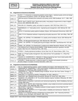 PESQUISA, DESENVOLVIMENTO E INOVAÇÃO
 EThICS                                    TEMAS SOBRE METODOLOGIA DE PDI & GSP
ENGINEERING
                                       Relação Geral de Referências Bibliográficas
                          <EThICS 039.B01.02_PDI & GSP_Ref Bibliog> - 29/10/2011- Pág. 14 de 22



3.3.   Engenharia de Garantia da Qualidade
              ALLEN, T. T. Introduction to engineering statistics and Six Sigma - statistical quality control and design
[ALLE_01]
              of experiments and systems. London, UK: Springer, 2006. 532 p.
              ASM International. Nondestructive evaluation and quality control. ASM Handbook, Vol 17. 1998. 1608
[ASMI_01]
              p.
              BHOTE, Keki R.; BHOTE, Adi K. World class quality: using design of experiments to make it happen.
[BHOT_02]
              2nd ed. USA: AMACOM, 2000. 487 p.

[DHIL_01]     DHILLON, B. S. Reliability, quality, and safety for engineers. USA: CRC Press, 2005. 217 p.

              FEIGENBAUN, A. V. Total quality control - engineering and management. USA: McGraw-Hill, 1961.
[FEIG_01]
              627 p.
              HOYLE, D. Automotive quality systems handbook. Woburn, MA: Butterworth-Heinemman, 2000. 592
[HOYL_01]
              p.
              JOHN, P. W. M. Statistical methods in engineering and quality assurance. USA: John Wiley, 1990. 387
[JOHN_01]
              p.
              JURAN, J. M.; GRYNA, F. M.; BINGHAM, R. S. Quality control handbook. 3rd ed. USA: McGraw-Hill,
[JURA_01]
              1974.
[JURA_02]     JURAN, J. M. Managerial breakthrough. USA: McGraw-Hill, 1964. 396 p.
              JURAN, J. M.; GRYNA, F. M. Quality planning and analysis. New Delhi: Tata McGraw-Hill, 1970. 684
[JURA_03]
              p.
[JURA_04]     JURAN, J. M.; GRYNA, F. M. Planificación y análisis de la calidad. Barcelona: Reverté, 1977, 736 p.
              THE PRODUCTIVITY PRESS DEVELOPMENT TEAM. Mistake-proofing for operators: the ZQC
[PPDT_01]
              system. New York, NY: Productivity Press, 1997. 80 p.

[PYZD_01]     PYZDEK, T. Quality engineering handbook. 2nd ed. New York, NY: Marcel Dekker, 2003. 714 p.

              ROSE, K. H. Project quality management: why, what and how. Fort Lauderdale, FL: J. Ross Pub,
[ROSE_01]
              2005. 173p.
              TAGUCHI, G.; CHOWDHURI, S.; TAGUCHI, S. Robust engineering: learn how to boost quality while
[TAGU_01]
              reducing costs & time to market. USA: McGraw-Hill, 2000.239 p.
              TAVENAS, F. Quality assurance: a reference system for indicators and valuation procedures.
[TAVE_01]
              Brussels, Belgium: European University Association, 2004. 54 p.

3.4.   Engenharia de Garantia de Confiabilidade
[ALI_01]       ALI, S. r. Digital switching systems - system reliability and analysis. USA: McGraw-Hill, 174 p.
               ANDERSON, B.; FAGERHAUG, T. Root cause analysis: simplified tools and techniques. 2nd ed.
[ANDB_01]
               Milwaukee, WI: ASQ Press, 2006. Includes CD. 223 p.
               ANDERSON, R. T. RDH 376: Reliability design handbook. 4th print. Rel. Anal. Center. Chicago, IL:
[ANDE_01]
               ITT Res. Inst, 1975. 392 p.
[BARL_01]      BARLOW, R. E. Engineering reliability. Philadelphia, PA: ASA, 1998.221 p.
[BAZO_01]      BAZOVSKY, Igor. Reliability theory and practice. Mineola, NY: Dover Pub., 2004. 292 p.
               BENBOW, D. W.; BROOME, H. W. The certified reliability engineer handbook. Milwaukee, WI: ASQ,
[BENB_01]
               2009. Includes CD. 305 p.
               BERSTSCHE, B. Reliability in automotive and mechanical engineering. Berlim Heidelberg, Germany:
[BERT_01]
               Verlag, 2008. 492 p.
               BHOTE, Keki R.; BHOTE, Adi K. World class reliability: using multiple environment overstress tests to
[BHOT_01]
               make it happen. USA: AMACOM, 2004. 218 p.
               BILLINTON, R.; ALLAN, R. N. Reliability evaluation of power systems. 2nd ed. New York, NY:
[BILL_01]
               Plenum Press, 1996. 534 p.
               BLISCHKE, W. R.; MURTHY, D. H. P. Case studies in reliability and maintenance. Hoboken, NJ:
[BLIS_01]
               John Wiley, 2003. 661 p.
               BLOCH, H. P. Practical machinery management for process plants - Vol1- Improving machinery
[BLOC_01]
               reliability. 3rd ed. Burlington, MA: Elsevier, 1998. 710 p.

Outubro- 2011 - Autor: Antonio Sallum Librelato – EThICS Engineering
 