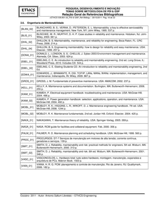 PESQUISA, DESENVOLVIMENTO E INOVAÇÃO
 EThICS                                    TEMAS SOBRE METODOLOGIA DE PDI & GSP
ENGINEERING
                                       Relação Geral de Referências Bibliográficas
                          <EThICS 039.B01.02_PDI & GSP_Ref Bibliog> - 29/10/2011- Pág. 18 de 22

3.6.   Engenharia de Mantenabilidade
              BLANCHARD, B. S.; VERNA, D.; PETERSON, E. L. Maintainability: a key to effective serviceability
[BLAN_02]
              and maintenance management. New York, NY: John Wiley, 1995. 537 p.
              BLISCHKE, W. R.; MURTHY, D. H. P. Case studies in reliability and maintenance. Hoboken, NJ: John
[BLIS_01]
              Wiley, 2003. 661 p.
              DHILLON, B. S. Maintainability, maintenance, and reliability for engineering. Boca Raton, FL: CRC
[DHIL_02]
              Press, 2006. 214 p.
              DHILLON, B. S. Engineering maintainability: how to design for reliability and easy maintenance. USA:
[DHIL_04]
              Elsevier, 1999. 257 p.
              DONALD, L.; LONDON, S. S.; CHELLIS, J. Sybex 2003 Environment management and maintenance.
[DONA_01]
              Alameda, CA: Sibex, 2003. 624 p.
              EBELING, C. E. An introduction to reliability and maintainability engineering. 2nd ed. Long Grove, IL:
[EBEL_01]
              Waveland Press, 2010. Includes CD. 544 p.
              EBELING, C. E. Ebeling Studente CD. An introduction to reliability and maintainability engineering, 2nd
[EBEL_02]
              Ed.
              EDWARDS, J.; BRAMANTE, R. OSI, TCP/IP, LANs, MANs, WANs: implementation, management, and
[EDWA_01]
              maintenance. Indianapolis, IN: Wiley, 2009. 867 p.

[GROS_01]     GROSS, J. M. Fundamentals of preventive maintenance. USA: AMACOM, 2002. 237 p.

              KELLY, A. Maintenance systems and documentation. Burlington, MA: Butterworth-Heinemann, 2006.
[KELL_01]
              255 p.
              KIAMEH, P. Electrical equipment handbook: troubleshooting and maintenance. USA: McGraw-Hill,
[KIAM_01]
              2004. 496 p.
              KIAMEH, P. Power generation handbook: selection, applications, operation, and maintenance. USA:
[KIAM_02]
              McGraw-Hill, 2004. 492 p.
              MOBLEY, R. K.; HIGGINS, L. R.; WIKOFF, D. J. Maintenance engineering handbook. 7th ed. USA:
[MOBL_01]
              McGraw-Hill, 2008. 1244 p.

[MOBL_02]     MOBLEY, R. K. Maintenance fundamentals. 2nd ed. Jordan Hill, Oxford: Elsevier, 2004. 425 p.

[NAKA_01]     NAKAGAWA, T. Maintenance theory of reliability. USA: Springer-Verlag, 2005. 269 p.

[NASA_01]     NASA. RCM guide for facilities and collateral equipment. Feb, 2000. 356 p.

[PALM_01]     PALMER, R. D. Maintenance planning and scheduling handbook. USA: McGraw-Hill, 1999. 560 p.

              PROCURSOS. DT-7 Serviços de manutenção em motores de alta tensão, corrente contínua,
[PROC_01]
              geradores e serviços. 139 p.
              SMITH, D. J. Reliability, maintainability and risk: practical methods for engineers. 5th ed. Woburn, MA:
[SMIT_01]
              Butterworth-Heinemann, 2000. 313 p.
              SMITH, D. J. Reliability, maintainability and risk. 6th ed. Woburn, MA: Butterworth-Heinemann, 2001.
[SMIT_02]
              348 p.
              VASCONCELOS, L. Hardware total: tudo sobre hardware, montagem, manutenção, expansões e
[VASC_01]
              arquitetura de PCs. Makron Book. 1503 p.
              VIANA, H. R. G. PCM: planejamento e controle de manutenção. Rio de Janeiro, RJ: Qualitymark,
[VIAN_01]
              2006. 182 p.




Outubro- 2011 - Autor: Antonio Sallum Librelato – EThICS Engineering
 