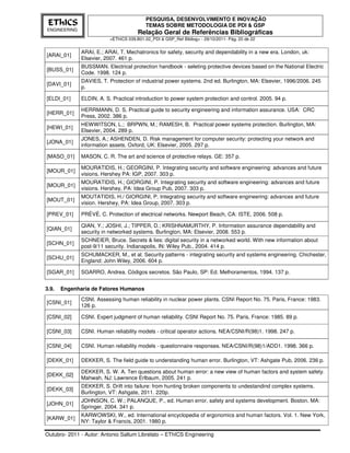 PESQUISA, DESENVOLVIMENTO E INOVAÇÃO
 EThICS                                    TEMAS SOBRE METODOLOGIA DE PDI & GSP
ENGINEERING
                                       Relação Geral de Referências Bibliográficas
                          <EThICS 039.B01.02_PDI & GSP_Ref Bibliog> - 29/10/2011- Pág. 20 de 22


              ARAI, E.; ARAI, T. Mechatronics for safety, security and dependability in a new era. London, uk:
[ARAI_01]
              Elsevier, 2007. 461 p.
              BUSSMAN. Electrical protection handbook - seleting protective devices based on the National Electric
[BUSS_01]
              Code. 1998. 124 p.
              DAVIES, T. Protection of industrial power systems. 2nd ed. Burlington, MA: Elsevier, 1996/2006. 245
[DAVI_01]
              p.

[ELDI_01]     ELDIN, A. S. Practical introduction to power system protection and control. 2005. 94 p.

              HERRMANN, D. S. Practical guide to security engineering and information assurance. USA: CRC
[HERR_01]
              Press, 2002. 386 p.
              HEWWITSON, L.; BRPWN, M.; RAMESH, B. Practical power systems protection. Burlington, MA:
[HEWI_01]
              Elsevier, 2004. 289 p.
              JONES, A.; ASHENDEN, D. Risk management for computer security: protecting your network and
[JONA_01]
              information assets. Oxford, UK: Elsevier, 2005. 297 p.

[MASO_01]     MASON, C. R. The art and science of protective relays. GE: 357 p.

              MOURATIDIS, H.; GEORGINI, P. Integrating security and software engineering: advances and future
[MOUR_01]
              visions. Hershey PA: IGP, 2007. 303 p.
              MOURATIDIS, H.; GIORGINI, P. Integrating security and software engineering: advances and future
[MOUR_01]
              visions. Hershey, PA: Idea Group Pub, 2007. 303 p.
              MOUTATIDIS, H./ GIORGINI, P. Integrating security and software engineering: advances and future
[MOUT_01]
              vision. Hershey, PA: Idea Group, 2007. 303 p.

[PREV_01]     PRÉVÉ, C. Protection of electrical networks. Newport Beach, CA: ISTE, 2006. 508 p.

              QIAN, Y.; JOSHI, J.; TIPPER, D.; KRISHNAMURTHY, P. Information assurance dependability and
[QIAN_01]
              security in networked systems. Burlington, MA: Elsevier, 2008. 553 p.
              SCHNEIER, Bruce. Secrets & lies: digital security in a networked world. With new information about
[SCHN_01]
              post-9/11 security. Indianapolis, IN: Wiley Pub., 2004. 414 p.
              SCHUMACKER, M., et al. Security patterns - integrating security and systems engineering. Chichester,
[SCHU_01]
              England: John Wiley, 2006. 604 p.

[SGAR_01]     SGARRO, Andrea. Códigos secretos. São Paulo, SP: Ed. Melhoramentos, 1994. 137 p.


3.9.   Engenharia de Fatores Humanos
              CSNI. Assessing human reliability in nuclear power plants. CSNI Report No. 75. Paris, France: 1983.
[CSNI_01]
              126 p.

[CSNI_02]     CSNI. Expert judgment of human reliability. CSNI Report No. 75. Paris, France: 1985. 89 p.

[CSNI_03]     CSNI. Human reliability models - critical operator actions. NEA/CSNI/R(98)1. 1998. 247 p.

[CSNI_04]     CSNI. Human reliability models - questionnaire responses. NEA/CSNI/R(98)1/ADD1. 1998. 366 p.

[DEKK_01]     DEKKER, S. The field guide to understanding human error. Burlington, VT: Ashgate Pub, 2006. 236 p.

              DEKKER, S. W. A. Ten questions about human error: a new view of human factors and system safety.
[DEKK_02]
              Mahwah, NJ: Lawrence Erlbaum, 2005. 241 p.
              DEKKER, S. Drift into failure: from hunting broken components to undestandind complex systems.
[DEKK_03]
              Burlington, VT: Ashgate, 2011. 220p.
              JOHNSON, C. W.; PALANQUE, P., ed. Human error, safety and systems development. Boston, MA:
[JOHN_01]
              Springer, 2004. 341 p.
              KARWOWSKI, W., ed. International encyclopedia of ergonomics and human factors. Vol. 1. New York,
[KARW_01]
              NY: Taylor & Francis, 2001. 1980 p.

Outubro- 2011 - Autor: Antonio Sallum Librelato – EThICS Engineering
 