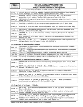 PESQUISA, DESENVOLVIMENTO E INOVAÇÃO
 EThICS                                    TEMAS SOBRE METODOLOGIA DE PDI & GSP
ENGINEERING
                                       Relação Geral de Referências Bibliográficas
                          <EThICS 039.B01.02_PDI & GSP_Ref Bibliog> - 29/10/2011- Pág. 21 de 22


              NUREG. INEEL/EXT-01-01166: Review of findings for human error contribution to risk in operating
[NURE_01]
              events. Washington, DC: Office of Nuclear Regulatory Research, 2001. 107 p.
              PERROW, C. Normal accidents: living with high-risk technologies. With a new afterword and a
[PERR_01]
              postscript on the Y2K problem. Princeton, NJ: Princeton Univ Press, 1999. 451 p.
              PETROSKI, H. To engineer is human: the role of failure in successful design. New York, NY: Vintage
[PETR_02]
              Books, 1992. 251 p.

[SAND_01]     SANDOM, C.; HARVEY, R. S., ed. Human factors for engineers. Herts, UK: IET, 2009. 389 p.

[STAN_01]     STANTON, N., ed. Human factors in consumer products. Bristol, PA: Taylor & Francis, 1998. 306 p.

              VAUGHAN, D. The Challenger launch decision - risky technology, culture, and deviance at NASA.
[VAUG_01]
              Chicago, IL: Chicago Press, 1996. 575 p.
              VINCENZI, D. A. et al., ed. Human factors in simulation and training. Boca Raton, FL: CRC Press,
[VINC_01]
              2009. 470 p.
              WHITTINGHAM, R. B. The blame machine - why human error causes accidents. Burlington, MA:
[WHIT_01]
              Elsevier, 2004. 288 p.
              WICKENS, C. D.; LEE, J. D.; LIU, Y.; BECKER, S. E. G. An introduction to human engineering. 2nd
[WICK_01]
              ed. Upper Saddle River, NJ: Pearson Prentice Hall., 2004. 587 p.

3.10. Engenharia de Suportabilidade e Logística
              Department of the Army. Logistics support element tactics, techniques, and procedures. FM 63-11.
[DOA_01]
              Washington, DC: 1996.
              JONES, J. V. Supportability engineering handbook: implementation, measurement and management.
[JONE_01]
              USA: McGraw-Hill, 2007.
[JONE_02]     JONES, J. V. Integrated logistics support handbook. 3rd ed. USA: McGraw-Hill, 2006.
[TAYL_01]     TAYLOR, G. D. Logistics engineering handbook. Boca Raton, FL: CRC Press, 2008. 640 p.
[TAYL_02]     TAYLOR, G. D. Introduction to logistics engineering. Boca Raton, FL: CRC Press, 2009. 315 p.

3.11. Engenharia de Sustentabilidade de Sistemas e Produtos
              ABRAHAM, M. Sustainability in science and engineering - defining principles. Vol 1. Elsevier, 2006.
[ABRA_01]
              513 p.

              DONALD, L.; LONDON, S. S.; CHELLIS, J. Sibex, 2003 Environment management and maintenance.
[DONA_01]
              Alameda, CA: Sibex, 2003. 624 p.

              ELZEN, B.; GEELS, F. W.; GREEN, K. System innovation and the transition to sustainability.
[ELZE_01]
              Cheltenham, UK: Elgar, 2004. 336 p.

              MARTIN, W.F.; LIPPITT. J. M.; WEBB, P. J. Hazardous waste handbook for health and safety. 3rd ed.
[MART_01]
              Woburn, MA: Butterworth–Heinemann, 2000. 262 p.

              STASINOPOULUS, P.; SMITH, M. H.; HARGROVES, K.; DESHA, C. Whole system design -
[STAS_01]
              sustainable engineering. London, UK: Earthscan, 2009. 208 p.


3.12. Engenharia de Verificação e Validação
              ANDREWS, J. R. Co-verification of hardware and software for ARM SoC design. Burlington, MA:
[ANDW_01]
              Elsevier, 2005. 260 p.
              CHAN, H. A.; ENGLERT, P. J. Accelerated stress testing handbook - guide for achieving quality
[CHAN_01]
              products. Piscataway, NJ: IEEE Press, 2001. 369 p.
              DERSHOWITZ, N., ed. Verification: theory and practice. Essays dedicated to Zohar Manna on the
[DERS_01]
              occasion of his 64th birthday. Berlin Heidelberg, Germany: Springer-Verlag, 2003. 782 p.
              DODSON, Bryan; SCHWAB, Harry. Accelerated testing: a practitioner´s guide to accelerated and
[DODS_01]
              reliability testing. Warrendale, PA: SAE Int., 2006. 254 p. Includes CD.

Outubro- 2011 - Autor: Antonio Sallum Librelato – EThICS Engineering
 