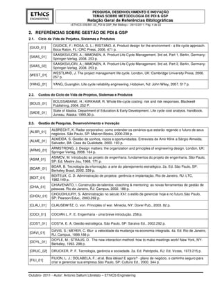 PESQUISA, DESENVOLVIMENTO E INOVAÇÃO
 EThICS                                   TEMAS SOBRE METODOLOGIA DE PDI & GSP
ENGINEERING
                                      Relação Geral de Referências Bibliográficas
                          <EThICS 039.B01.02_PDI & GSP_Ref Bibliog> - 29/10/2011- Pág. 4 de 22


2. REFERÊNCIAS SOBRE GESTÃO DE PDI & GSP
2.1.   Ciclo de Vida de Projetos, Sistemas e Produtos
               GIUDICE, F.; ROSA, G. L.; RISITANO, A. Product design for the environment - a life cycle approach.
[GIUD_01]
               Boca Raton, FL: CRC Press, 2006. 471 p.
               SAASKSVUORI, A.; IMMONEN, A. Product Life Cycle Management. 3rd ed. Part 1. Berlin, Germany:
[SAAS_01]
               Springer-Verlag, 2008. 253 p.
               SAASKSVUORI, A.; IMMONEN, A. Product Life Cycle Management. 3rd ed. Part 2. Berlin, Germany:
[SAAS_02]
               Springer-Verlag, 2008. 253 p.
               WESTLAND, J. The project management life cycle. London, UK: Cambridge University Press, 2006.
[WEST_01]
               257 p.

[YANG_01]      YANG, Guangbin. Life cycle reliability engineering. Hoboken, NJ: John Wiley, 2007. 517 p.


2.2.   Custos do Ciclo de Vida de Projetos, Sistemas e Produtos
               BOUSSABAINE, H.; KIRKHAM, R. Whole life-cycle costing: risk and risk responses. Blackwell
[BOUS_01]
               Publishing, 2004. 252 P.
               State of Alaska. Department of Education & Early Development. Life cycle cost analysis. handbook.
[SADE_01]
               Juneau, Alaska: 1999.30 p.

2.3.   Gestão de Pesquisa, Desenvolvimento e Inovação
              ALBRECHT, K. Radar corporativo: como entender os cenários que estarão regendo o futuro de seus
[ALBR_01]
              negócios. São Paulo, SP: Makron Books, 2000.238 p.
              ALMEIDA, S. Gestão de sonhos, riscos e oportunidades. Entrevista de Amir Klink a Sérgio Almeida.
[ALME_01]
              Salvador, BA: Casa da Qualidade, 2000. 193 p.
              ARMSTRONG, J. Design matters: the organization and principles of engineering design. London, UK:
[ARMS_01]
              Springer Verlag, 2008. 164 p.
              ASIMOV, M. Introdução ao projeto de engenharia: fundamentos do projeto de engenharia. São Paulo,
[ASIM_01]
              SP: Ed. Mestre Jou, 1968. 171 p.
              BOAR, B. Tecnologia da informação: a arte do planejamento estratégico. 2a. Ed. São Paulo, SP:
[BOAR_01]
              Berkeley Brasil, 2002. 339 p.
              BOITEUX, C. D. Administração de projetos: gerência e implantação. Rio de Janeiro, RJ: LTC,
[BOIT_01]
              1982.149 p.
              CHIAVENATO, I. Construção de talentos: coaching & mentoring: as novas ferramentas de gestão de
[CHIA_01]
              pessoas. Rio de Janeiro, RJ: Campus, 2002. 188 p.
              CHOUDHUURY, S. Administração no século XXI: o estilo de gerenciar hoje e no futuro.São Paulo,
[CHOU_01]
              SP: Pearson Educ., 2003.292 p.

[CLAU_01]     CLAUSEWITZ, C. von. Principles of war. Mineola, NY: Dover Pub., 2003. 82 p.

[COCI_01]     COCIAN L. F. E. Engenharia - uma breve introdução. 258 p.

[COST_01]     COSTA, E. A. Gestão estratégica. São Paulo, SP: Saraiva Ed., 2002.292 p.

              DAVIS, S.; MEYER, C. Blur: a velocidade da mudança na economia integrada. 4a. Ed. Rio de Janeiro,
[DAVI_01]
              RJ: Campus, 1999.188 p.
              DOYLE, M.; STRAUS, D. The new interaction method: how to make meetings work! New York, NY:
[DOYL_01]
              Berkeley, 1993. 298 p.

[DRUC_02]     DRUCKER, P. F. Tecnologia, gerência e sociedade. 2a. Ed. Petrópolis, RJ: Ed. Vozes, 1973.215 p.

              FILION, L. J.; DOLABELA, F.; et al. Boa idéias! E agora? - plano de negócio, o caminho seguro para
[FILI_01]
              criar e gerenciar sua empresa.São Paulo, SP: Cultura Ed., 2000. 344 p.


Outubro- 2011 - Autor: Antonio Sallum Librelato – EThICS Engineering
 