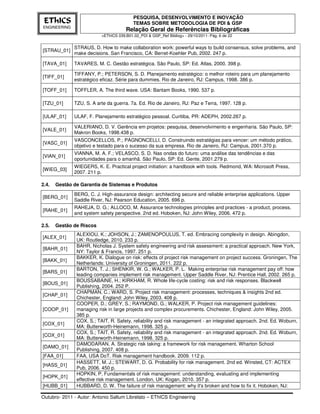 PESQUISA, DESENVOLVIMENTO E INOVAÇÃO
 EThICS                                   TEMAS SOBRE METODOLOGIA DE PDI & GSP
ENGINEERING
                                      Relação Geral de Referências Bibliográficas
                          <EThICS 039.B01.02_PDI & GSP_Ref Bibliog> - 29/10/2011- Pág. 6 de 22


              STRAUS, D. How to make collaboration work: powerful ways to build consensus, solve problems, and
[STRAU_01]
              make decisions. San Francisco, CA: Berret-Koehler Pub, 2002. 247 p.

[TAVA_01]     TAVARES, M. C. Gestão estratégica. São Paulo, SP: Ed. Atlas, 2000. 398 p.

              TIFFANY, P.; PETERSON, S. D. Planejamento estratégico: o melhor roteiro para um planejamento
[TIFF_01]
              estratégico eficaz. Série para dummies. Rio de Janeiro, RJ: Campus, 1998. 386 p.

[TOFF_01]     TOFFLER, A. The third wave. USA: Bantam Books, 1990. 537 p.

[TZU_01]      TZU, S. A arte da guerra. 7a. Ed. Rio de Janeiro, RJ: Paz e Terra, 1997. 128 p.

[ULAF_01]     ULAF, F. Planejamento estratégico pessoal. Curitiba, PR: ADEPH, 2002.267 p.

              VALERIANO, D. V. Gerência em projetos: pesquisa, desenvolvimento e engenharia. São Paulo, SP:
[VALE_01]
              Makron Books, 1998.438 p.
              VASCONCELLOS, P.; PAGNONCELLI, D. Construindo estratégias para vencer: um método prático,
[VASC_01]
              objetivo e testado para o sucesso da sua empresa. Rio de Janeiro, RJ: Campus, 2001.370 p.
              VIANNA, M. A. F.; VELASCO, S. D. Nas ondas do futuro: uma análise das tendências e das
[VIAN_01]
              oportunidades para o amanhã. São Paulo, SP: Ed. Gente, 2001.279 p.
              WIEGERS, K. E. Practical project initiation: a handbook with tools. Redmond, WA: Microsoft Press,
[WIEG_03]
              2007. 211 p.

2.4.   Gestão de Garantia de Sistemas e Produtos
              BERG, C. J. High-assurance design: architecting secure and reliable enterprise applications. Upper
[BERG_01]
              Saddle River, NJ: Pearson Education, 2005. 696 p.
              RAHEJA, D. G.; ALLOCO, M. Assurance technologies principles and practices - a product, process,
[RAHE_01]
              and system safety perspective. 2nd ed. Hoboken, NJ: John Wiley, 2006. 472 p.

2.5.   Gestão de Riscos
               ALEXIOU, K.; JOHSON, J.; ZAMENOPOULUS, T. ed. Embracing complexity in design. Abingdon,
[ALEX_01]
               UK: Routledge, 2010. 233 p.
               BAHR, Nicholas J. System safety engineering and risk assessment: a practical approach. New York,
[BAHR_01]
               NY: Taylor & Francis, 1997. 251 p.
               BAKKER, K. Dialogue on risk: effects of project risk management on project success. Groningen, The
[BAKK_01]
               Netherlands: University of Groningen, 2011. 222 p.
               BARTON, T. J.; SHENKIR, W. G.; WALKER, P. L. Making enterprise risk management pay off: how
[BARS_01]
               leading companies implement risk management. Upper Saddle River, NJ: Prentice Hall, 2002. 265 p.
               BOUSSABAINE, H.; KIRKHAM, R. Whole life-cycle costing: risk and risk responses. Blackwell
[BOUS_01]
               Publishing, 2004. 252 P.
               CHAPMAN, C.; WARD, S. Project risk management: processes, techniques & insights 2nd ed.
[CHAP_01]
               Chichester, England: John Wiley, 2003. 408 p.
               COOPER, D.; GREY, S.; RAYMOND, G.; WALKER, P. Project risk management guidelines:
[COOP_01]      managing risk in large projects and complex procurements. Chichester, England: John Wiley, 2005.
               385 p.
               COX, S.; TAIT, R. Safety, reliability and risk management - an integrated approach. 2nd. Ed. Woburn,
[COX_01]
               MA: Butterworth-Heinemann, 1998. 325 p.
               COX, S.; TAIT, R. Safety, reliability and risk management - an integrated approach. 2nd. Ed. Woburn,
[COX_01]
               MA: Butterworth-Heinemann, 1998. 325 p.
               DAMODARAN, A. Strategic risk taking: a framework for risk management. Wharton School
[DAMO_01]
               Publishing, 2007. 408 p.
[FAA_01]       FAA, USA DoT. Risk management handbook. 2009. 112 p.
               HASSETT, M. J.; STEWART, D. G. Probability for risk management. 2nd ed. Winsted, CT: ACTEX
[HASS_01]
               Pub, 2006. 450 p.
               HOPKIN, P. Fundamentals of risk management: understanding, evaluating and implementing
[HOPK_01]
               effective risk management. London, UK: Kogan, 2010. 357 p.
[HUBB_01]      HUBBARD, D. W. The failure of risk management: why it's broken and how to fix it. Hoboken, NJ:

Outubro- 2011 - Autor: Antonio Sallum Librelato – EThICS Engineering
 