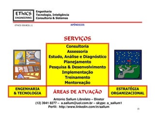 EThICS 039.BC01.11
Engenharia
Tecnologia, Inteligência
Consultoria & Sistemas
EThICS
ENGINEERING
Consultoria
Assessoria
Estudo, Análise e Diagnóstico
Planejamento
SERVIÇOSSERVIÇOSSERVIÇOSSERVIÇOS
APÊNDICES
15
ESTRATÉGIA
ORGANIZACIONAL
ENGENHARIA
& TECNOLOGIA
Antonio Sallum Librelato – Diretor
(12) 3941 8277 – a.sallum@uol.com.br – skype: a_sallum1
Perfil: http://www.linkedin.com/in/sallum
Planejamento
Pesquisa & Desenvolvimento
Implementação
Treinamento
Mentoreação
ÁREAS DE ATUAÇÃOÁREAS DE ATUAÇÃOÁREAS DE ATUAÇÃOÁREAS DE ATUAÇÃO
 