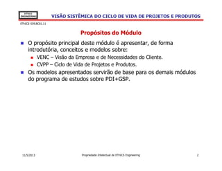 VISÃO SISTÊMICA DO CICLO DE VIDA DE PROJETOS E PRODUTOS
EThICS
ENGINEERING
EThICS 039.BC01.11
Propósitos do Módulo
O propósito principal deste módulo é apresentar, de forma
introdutória, conceitos e modelos sobre:
VENC – Visão da Empresa e de Necessidades do Cliente.
CVPP – Ciclo de Vida de Projetos e Produtos.
Os modelos apresentados servirão de base para os demais módulos
do programa de estudos sobre PDI+GSP.
Propriedade Intelectual de EThICS Engineering 211/5/2013
 