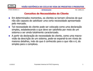 VISÃO SISTÊMICA DO CICLO DE VIDA DE PROJETOS E PRODUTOS
EThICS
ENGINEERING
EThICS 039.BC01.11
Conceitos de Necessidades do Cliente
Em determinados momentos, os clientes se tornam cônscios de que
não são capazes de satisfazer uma certa necessidade apresentada
pelo mercado.
Tal necessidade do cliente pode ser colocada como uma declaração
simples, estabelecendo o que deve ser satisfeito por meio de um
sistema a ser ainda totalmente caracterizado.
A partir da declaração de necessidade do cliente, como uma macro-
INTRODUÇÃO Ref.: [GRAD_01]
A partir da declaração de necessidade do cliente, como uma macro-
visão da descrição de um sistema, pode-se expandi-la em níveis de
maiores detalhes, indo do que é conhecido para o que não o é, do
simples para o complexo.
Propriedade Intelectual de EThICS Engineering 511/5/2013
 