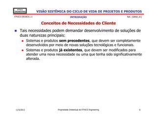 VISÃO SISTÊMICA DO CICLO DE VIDA DE PROJETOS E PRODUTOS
EThICS
ENGINEERING
EThICS 039.BC01.11
Conceitos de Necessidades do Cliente
Tais necessidades podem demandar desenvolvimento de soluções de
duas naturezas principais:
Sistemas e produtos sem precedentes, que devem ser completamente
desenvolvidos por meio de novas soluções tecnológicas e funcionais.
Sistemas e produtos já existentes, que devem ser modificados para
atender uma nova necessidade ou uma que tenha sido significativamente
alterada.
INTRODUÇÃO Ref.: [GRAD_01]
alterada.
Propriedade Intelectual de EThICS Engineering 611/5/2013
 