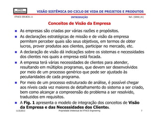 VISÃO SISTÊMICA DO CICLO DE VIDA DE PROJETOS E PRODUTOS
EThICS
ENGINEERING
EThICS 039.BC01.11
Conceitos de Visão da Empresa
As empresas são criadas por várias razões e propósitos.
As declarações estratégicas de missão e de visão da empresa
permitem perceber quais são seus objetivos, em termos de obter
lucros, prover produtos aos clientes, participar no mercado, etc.
A declaração de visão dá indicações sobre os sistemas e necessidades
dos clientes nos quais a empresa está focada.
A empresa terá várias necessidades de clientes para atender,
INTRODUÇÃO Ref.: [GRAD_01]
A empresa terá várias necessidades de clientes para atender,
resultando em múltiplos programas, que devem ser desenvolvidos
por meio de um processo genérico que pode ser ajustado às
peculiaridades de cada programa.
Por meio de um processo estruturado de análise, é possível chegar
aos níveis cada vez maiores de detalhamento do sistema a ser criado,
bem como alcançar a compreensão do problema a ser resolvido,
traduzidos em requisitos.
A Fig. 1 apresenta o modelo de integração dos conceitos de Visão
da Empresa e das Necessidades dos Clientes.
Propriedade Intelectual de EThICS Engineering 711/5/2013
 