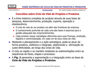 VISÃO SISTÊMICA DO CICLO DE VIDA DE PROJETOS E PRODUTOS
EThICS
ENGINEERING
EThICS 039.BC01.11
Conceitos sobre Ciclo de Vida de Projetos e Produtos
É a linha histórica completa do produto através de suas fases de
pesquisa, desenvolvimento, produção, suporte, operação e
obsolescência.
O ciclo de vida de um produto vai além das fronteiras da empresa.
O conhecimento profundo de cada uma das fases é essencial para a
gestão adequada dos empreendimentos.
Cada produto requer estratégias diferentes para suas finanças, produção,
INTRODUÇÃO Ref.: [BLAN_01][GRAD_01][KOSS_01][WASS_01]
Cada produto requer estratégias diferentes para suas finanças, produção,
logística e comercialização, em cada um de seus ciclos de vida.
Mediante o planejamento e a ação estratégica, pode-se atuar de
forma proativa, sistêmica e integrada, objetivando a otimização do
custo-efetividade, ao longo dos ciclos de vida.
O ciclo se repete e se mantém mediante as realimentações entre as
sequências de fases, etapas e processos.
A Fig. 2 apresenta a segmentação e a integração entre as fases do
Ciclo de Vida de Projetos e Produtos.
Propriedade Intelectual de EThICS Engineering 911/5/2013
 