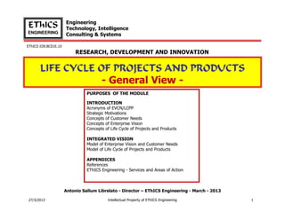 Engineering
EThICS                Technology, Intelligence
ENGINEERING
                      Consulting & Systems

EThICS 039.BC01E.10
                           RESEARCH, DEVELOPMENT AND INNOVATION


       LIFE CYCLE OF PROJECTS AND PRODUCTS
                   - General View -
                                PURPOSES OF THE MODULE

                                INTRODUCTION
                                Acronyms of EVCN/LCPP
                                Strategic Motivations
                                Concepts of Customer Needs
                                Concepts of Enterprise Vision
                                Concepts of Life Cycle of Projects and Products

                                INTEGRATED VISION
                                Model of Enterprise Vision and Customer Needs
                                Model of Life Cycle of Projects and Products

                                APPENDICES
                                References
                                EThICS Engineering - Services and Areas of Action



                      Antonio Sallum Librelato - Director – EThICS Engineering - March - 2013

27/3/2013                                  Intellectual Property of EThICS Engineering          1
 