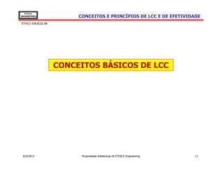 EThICS
ENGINEERING               CONCEITOS E PRINCÍPIOS DE LCC E DE EFETIVIDADE
EThICS 039.BC02.08




                     CONCEITOS BÁSICOS DE LCC




 6/4/2013                  Propriedade Intelectual de EThICS Engineering   11
 