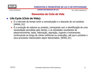 EThICS
ENGINEERING                CONCEITOS E PRINCÍPIOS DE LCC E DE EFETIVIDADE
EThICS 039.BC02.08             CONCEITOS BÁSICOS DE LCC                     Ref.: [KOSS_01][KAWA_01]


                        Elementos de Ciclo de Vida
 Life Cycle (Ciclo de Vida):
       É o intervalo de tempo entre a conceituação e o descarte de um produto.
       [KAWA_01]
       É a evolução do sistema ou produto, começando com a identificação de uma
       necessidade percebida pelo cliente, e as atividades resultantes de
       desenvolvimento, teste, fabricação, operação, suporte e treinamento,
       continuando ao longo de várias melhorias ou evoluções, até que o produto e
       seus processos relacionados sejam descartados. [KOSS_01]




  6/4/2013                  Propriedade Intelectual de EThICS Engineering                       12
 