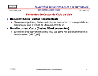 EThICS
ENGINEERING                CONCEITOS E PRINCÍPIOS DE LCC E DE EFETIVIDADE
EThICS 039.BC02.08              CONCEITOS BÁSICOS DE LCC                     Ref.: [VARG_01]


                     Elementos de Custos do Ciclo de Vida
 Recurrent Costs (Custos Recorrentes):
       São custos repetitivos, diretos ou indiretos, que variam com as quantidades
       produzidas e com o tempo de utilização. [VARG_01]
 Non-Recurrent Costs (Custos Não-Recorrentes):
       São custos que ocorrem uma única vez, tais como nos desenvolvimentos e
       investimentos. [VARG_01]




  6/4/2013                   Propriedade Intelectual de EThICS Engineering             17
 