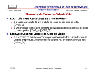 EThICS
ENGINEERING                CONCEITOS E PRINCÍPIOS DE LCC E DE EFETIVIDADE
EThICS 039.BC02.08              CONCEITOS BÁSICOS DE LCC                     Ref.: [KAWA_01][JONE_01][JONE_02]


                     Elementos de Custos do Ciclo de Vida
 LCC – Life Cycle Cost (Custo do Ciclo de Vida):
       É o custo acumulado de um produto ao longo de seu ciclo de vida.
       [KAWA_01]
       É um processo técnico que compara os custos dos méritos relativos de duas
       ou mais opções. [JONE_01][JONE_02]
 Life Cycle Costing (Custeio do Ciclo de Vida):
       É o processo de análise econômica para o inventário dos custos do ciclo de
       vida de um produto, ao longo de seu ciclo de vida ou de uma porção dele.
       [KAWA_01]




  6/4/2013                   Propriedade Intelectual de EThICS Engineering                                19
 