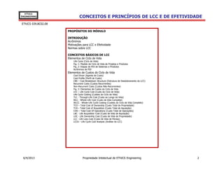EThICS
ENGINEERING                   CONCEITOS E PRINCÍPIOS DE LCC E DE EFETIVIDADE
EThICS 039.BC02.08

                     PROPÓSITOS DO MÓDULO

                     INTRODUÇÃO
                     Acrônimos
                     Motivações para LCC e Efetividade
                     Normas sobre LCC

                     CONCEITOS BÁSICOS DE LCC
                     Elementos de Ciclo de Vida
                         Life Cycle (Ciclo de Vida)
                         Fig. 1: Modelo de Ciclo de Vida de Projetos e Produtos
                         Fig. 2: Etapas de PDI de Sistemas e Produtos
                         Acrônimos de PDI
                     Elementos de Custos do Ciclo de Vida
                         Cost Driver (Agente de Custo)
                         Cost Profile (Perfil de Custo)
                         CBS – Cost Breakdown Structure (Estrutura de Desdobramento do LCC)
                         Recurrent Costs (Custos Recorrentes)
                         Non-Recurrent Costs (Custos Não-Recorrentes)
                         Fig. 3: Elementos de Custos do Ciclo de Vida
                         LCC – Life Cycle Cost (Custo do Ciclo de Vida)
                         Life Cycle Costing (Custeio do Ciclo de Vida)
                         TLC - Through-Life Cost (Custo ao Longo da Vida)
                         WLC - Whole-Life Cost (Custo da Vida Completa)
                         WLCC - Whole-Life Cycle Costing (Custeio do Ciclo de Vida Completo)
                         TCO – Total Cost of Ownership (Custo Total de Propriedade)
                         TCA – Total Cost of Acquisition (Custo Total de Aquisição)
                         COO – Total Cost Of Operations (Custo Total de Operações)
                         LAC - Life Acquisition Cost (Custo de Vida de Aquisição)
                         LOC - Life Ownership Cost (Custo de Vida de Propriedade)
                         LLC - Life Loss Cost (Custo de Vida de Perdas)
                         LCCA – Life Cycle Cost Analysis (Análise do LCC)




 6/4/2013                         Propriedade Intelectual de EThICS Engineering                2
 