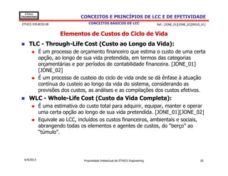 EThICS
ENGINEERING                     CONCEITOS E PRINCÍPIOS DE LCC E DE EFETIVIDADE
EThICS 039.BC02.08                  CONCEITOS BÁSICOS DE LCC                     Ref.: [JONE_01][JONE_02][BOUS_01]


                       Elementos de Custos do Ciclo de Vida
     TLC - Through-Life Cost (Custo ao Longo da Vida):
              É um processo de orçamento financeiro que estima o custo de uma certa
              opção, ao longo de sua vida pretendida, em termos das categorias
              orçamentárias e por períodos de contabilidade financeira. [JONE_01]
              [JONE_02]
              É um processo de custeio do ciclo de vida onde se dá ênfase à atuação
              contínua do custeio ao longo da vida do sistema, considerando as
              previsões dos custos, as análises e as compilações dos custos efetivos.
     WLC - Whole-Life Cost (Custo da Vida Completa):
              É uma estimativa do custo total para adquirir, equipar, manter e operar
              uma certa opção ao longo de sua vida pretendida. [JONE_01][JONE_02]
              Equivale ao LCC, incluídos os custos financeiros, ambientais e sociais,
              abrangendo todas os elementos e agentes de custos, do “berço” ao
              “túmulo”.




  6/4/2013                       Propriedade Intelectual de EThICS Engineering                                20
 