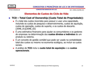 EThICS
ENGINEERING                     CONCEITOS E PRINCÍPIOS DE LCC E DE EFETIVIDADE
EThICS 039.BC02.08                  CONCEITOS BÁSICOS DE LCC                     Ref.: [JONE_01][JONE_02]


                       Elementos de Custos do Ciclo de Vida
     TCO – Total Cost of Ownership (Custo Total de Propriedade):
              É o total dos custos incorridos para possuir e usar uma capacidade,
              incluindo os custos de pesquisa e desenvolvimento, custos de aquisição,
              custos de operação, custos de suporte, e os custos de descarte.
              [JONE_01][JONE_02]
              É uma estimativa financeira para ajudar os consumidores e os gestores
              de empresas na determinação dos custos diretos e indiretos de um
              produto ou sistema.
              É um conceito de gestão contábil que pode ser usado na contabilidade
              total dos custos ou mesmo na economia ecológica, ao incluir os custos
              sociais.
              A análise do TCO inclui o custo total de aquisição e os custos
              operacionais.




  6/4/2013                       Propriedade Intelectual de EThICS Engineering                       22
 