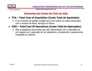 EThICS
ENGINEERING                     CONCEITOS E PRINCÍPIOS DE LCC E DE EFETIVIDADE
EThICS 039.BC02.08                  CONCEITOS BÁSICOS DE LCC


                       Elementos de Custos do Ciclo de Vida
     TCA – Total Cost of Acquisition (Custo Total de Aquisição):
              É um conceito de gestão contábil que inclui todos os custos associados
              com a compra de bens, serviços ou ativos.
     COO – Total Cost Of Operations (Custo Total de Operações):
              São as despesas recorrentes que são relacionadas com a operação de
              um negócio ou à operação de um dispositivo, componente, equipamento,
              instalação ou sistema.




  6/4/2013                       Propriedade Intelectual de EThICS Engineering     23
 