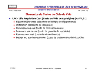 EThICS
ENGINEERING                CONCEITOS E PRINCÍPIOS DE LCC E DE EFETIVIDADE
EThICS 039.BC02.08              CONCEITOS BÁSICOS DE LCC                     Ref.: [KAWA_01]


                     Elementos de Custos do Ciclo de Vida
     LAC - Life Acquisition Cost (Custo de Vida de Aquisição): [KAWA_01]
        Equipment purchase cost (custo de compra do equipamento)
        Installation cost (custo de instalação)
        Commissioning cost (custo de comissionamento)
        Insurance spares cost (custo de garantia de reposição)
        Reinvestment cost (custo de reinvestimento)
        Design and administration cost (custo de projeto e de administração)




  6/4/2013                   Propriedade Intelectual de EThICS Engineering             24
 