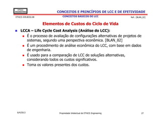 EThICS
ENGINEERING                CONCEITOS E PRINCÍPIOS DE LCC E DE EFETIVIDADE
EThICS 039.BC02.08              CONCEITOS BÁSICOS DE LCC                     Ref.: [BLAN_02]


                     Elementos de Custos do Ciclo de Vida
     LCCA – Life Cycle Cost Analysis (Análise do LCC):
        É o processo de avaliação de configurações alternativas de projetos de
        sistemas, segundo uma perspectiva econômica. [BLAN_02]
        É um procedimento de análise econômica do LCC, com base em dados
        de engenharia.
        É usado para a comparação de LCC de soluções alternativas,
        considerando todos os custos significativos.
        Toma os valores presentes dos custos.




  6/4/2013                   Propriedade Intelectual de EThICS Engineering             27
 