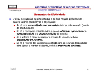 EThICS
ENGINEERING                    CONCEITOS E PRINCÍPIOS DE LCC E DE EFETIVIDADE
EThICS 039.BC02.08                 CONCEITOS DE EFETIVIDADE


                              Elementos de Efetividade
     O grau de sucesso de um sistema e de sua missão depende de
     quatro fatores (subjetivos e objetivos):
              Se há uma necessidade operacional do sistema pelo mercado (janela
              de oportunidade).
              Se há a percepção pelos Usuários quanto à utilidade operacional, a
              adequabilidade e a disponibilidade do sistema.
              Se o sistema é capaz de realizar a missão do usuário, se há a
              efetividade do sistema.
              Se há o retorno dos investimentos (ROI) para os recursos despendidos
              para operar e manter o sistema, se há a efetividade de custo.




  6/4/2013                      Propriedade Intelectual de EThICS Engineering   29
 