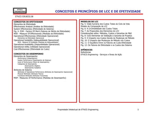 EThICS
ENGINEERING                                            CONCEITOS E PRINCÍPIOS DE LCC E DE EFETIVIDADE
 EThICS 039.BC02.08

CONCEITOS DE EFETIVIDADE                                                            MODELOS DE LCC
Elementos de Efetividade                                                            Fig. 5: Visão Sumária dos Custos Totais do Ciclo de Vida
Effectiveness Analysis (Análise de Efetividade)                                     Modelo de Composição de LCC
System Effectiveness (Efetividade de Sistema)                                       Fig. 6: A (In)Visibilidade dos Custos Totais
Fig. 4: FOM - Factors Of Merit (Fatores de Mérito de Efetividade)                   Fig. 7: As Proporções dos Elementos do LCC
MOE - Measure Of Effectiveness (Medidas da Efetividade)                             Considerações sobre Métodos, Custos e Garantias de P&D
Operational Effectiveness (Efetividade Operacional)                                 Fig. 8: Ciclo Elementar de Validação e Garantia de Projetos
    Elementos da Efetividade Operacional                                            Fig. 9: O Impacto nos Custos Devido às Mudanças de Método
Operational Suitability (Adequabilidade Operacional)                                Fig. 10: O Impacto das Mudanças de Método nos Custos
    MOS - Measure Of Suitability (Medidas de Adequabilidade)                        Fig. 11: O Equilíbrio Entre os Fatores de Custo-Efetividade
Operational Availability (Disponibilidade Operacional)                              Fig. 12: Os Fatores de Efetividade e os Custos dos Sistema
Operational Utility (Utilidade Operacional)
Cost Effectiveness (Efetividade de Custo)                                           APÊNDICES
                                                                                    Referências
CONCEITOS DE DESEMPENHO                                                             EThICS Engineering - Serviços e Áreas de Ação
Elementos de Desempenho
    Performance (Desempenho)
    System Performance (Desempenho de Sistema)
    Level of Performance (Nível de Desempenho)
    Categorias de Desempenho
              Desempenho Objetivo
              Desempenho Subjetivo
Atributos de Sistema
    Attributes of Operational Performance (Atributos de Desempenho Operacional)
    Physical Attributes (Atributos Físicos)
    Functional Attributes (Atributos Funcionais)
MOP - Measures Of Performance (Medidas de Desempenho)




  6/4/2013                                                 Propriedade Intelectual de EThICS Engineering                                          3
 