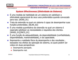 EThICS
ENGINEERING                   CONCEITOS E PRINCÍPIOS DE LCC E DE EFETIVIDADE
EThICS 039.BC02.08                CONCEITOS DE EFETIVIDADE Ref.: [KOSS_01][BLAN_02][WASS_01][INCO_01]


                 System Effectiveness (Efetividade de Sistema)
     É uma medida da habilidade de um sistema em satisfazer a
     efetividade operacional de seus usos pretendidos quando convocado
     para isso. [KOSS_01]
     Trata da extensão na qual um sistema é capaz de desempenhar suas
     funções pretendidas. [BLAN_02]
     É uma medida quantitativa da extensão na qual um sistema é
     esperado satisfazer as necessidades e requisitos dos clientes.
     [WASS_01][INCO_01]
     É uma função da adequabilidade, da dependabilidade (confiabilidade,
     disponibilidade, mantenabilidade), e da capacidade.
     Representa a realidade física do desempenho e dos resultados ,
     baseados nos efeitos da operação do sistema, os quais podem ser
     vistos em duas perspectivas:
              Desempenho planejado.
              Desempenho real.

  6/4/2013                     Propriedade Intelectual de EThICS Engineering                      31
 