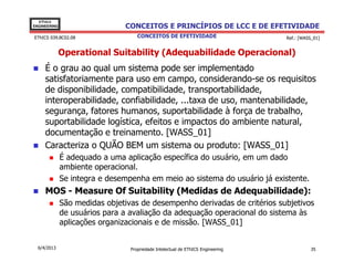 EThICS
ENGINEERING                    CONCEITOS E PRINCÍPIOS DE LCC E DE EFETIVIDADE
EThICS 039.BC02.08                  CONCEITOS DE EFETIVIDADE                     Ref.: [WASS_01]


              Operational Suitability (Adequabilidade Operacional)
     É o grau ao qual um sistema pode ser implementado
     satisfatoriamente para uso em campo, considerando-se os requisitos
     de disponibilidade, compatibilidade, transportabilidade,
     interoperabilidade, confiabilidade, ...taxa de uso, mantenabilidade,
     segurança, fatores humanos, suportabilidade à força de trabalho,
     suportabilidade logística, efeitos e impactos do ambiente natural,
     documentação e treinamento. [WASS_01]
     Caracteriza o QUÃO BEM um sistema ou produto: [WASS_01]
              É adequado a uma aplicação específica do usuário, em um dado
              ambiente operacional.
              Se integra e desempenha em meio ao sistema do usuário já existente.
     MOS - Measure Of Suitability (Medidas de Adequabilidade):
              São medidas objetivas de desempenho derivadas de critérios subjetivos
              de usuários para a avaliação da adequação operacional do sistema às
              aplicações organizacionais e de missão. [WASS_01]


  6/4/2013                       Propriedade Intelectual de EThICS Engineering              35
 